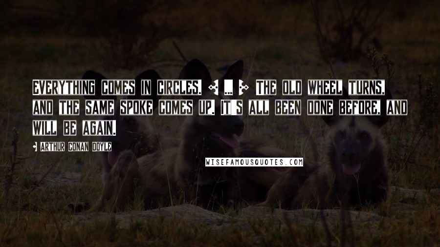 Arthur Conan Doyle Quotes: Everything comes in circles. [ ... ] The old wheel turns, and the same spoke comes up. It's all been done before, and will be again.