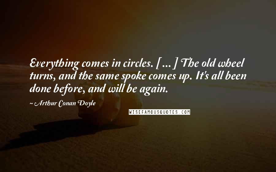 Arthur Conan Doyle Quotes: Everything comes in circles. [ ... ] The old wheel turns, and the same spoke comes up. It's all been done before, and will be again.