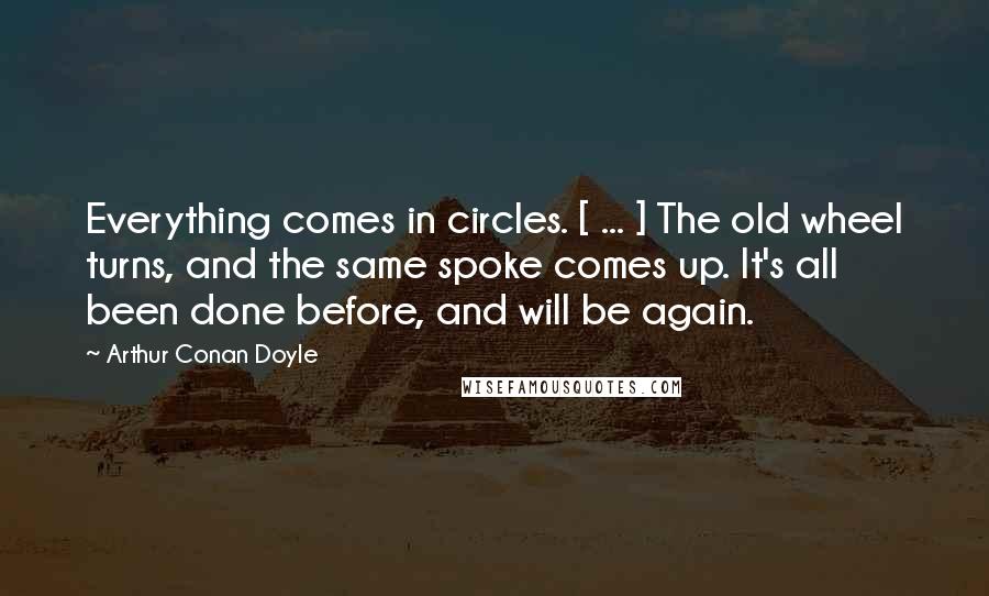 Arthur Conan Doyle Quotes: Everything comes in circles. [ ... ] The old wheel turns, and the same spoke comes up. It's all been done before, and will be again.