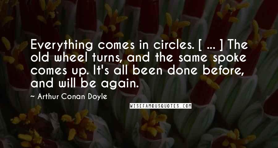 Arthur Conan Doyle Quotes: Everything comes in circles. [ ... ] The old wheel turns, and the same spoke comes up. It's all been done before, and will be again.