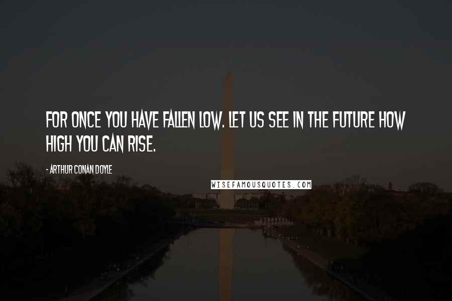 Arthur Conan Doyle Quotes: For once you have fallen low. Let us see in the future how high you can rise.