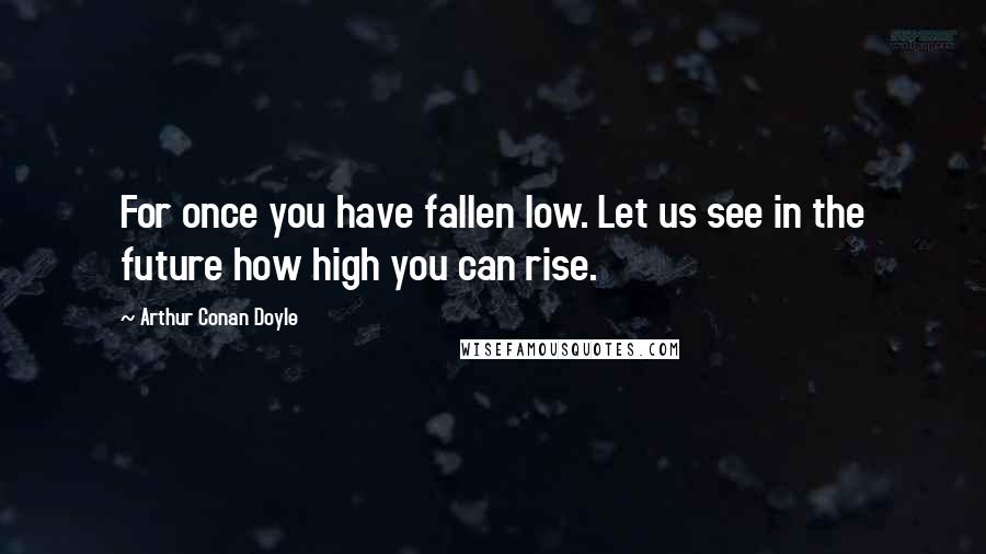 Arthur Conan Doyle Quotes: For once you have fallen low. Let us see in the future how high you can rise.