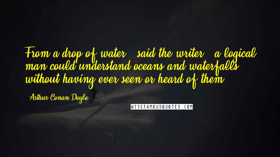 Arthur Conan Doyle Quotes: From a drop of water," said the writer, "a logical man could understand oceans and waterfalls without having ever seen or heard of them.