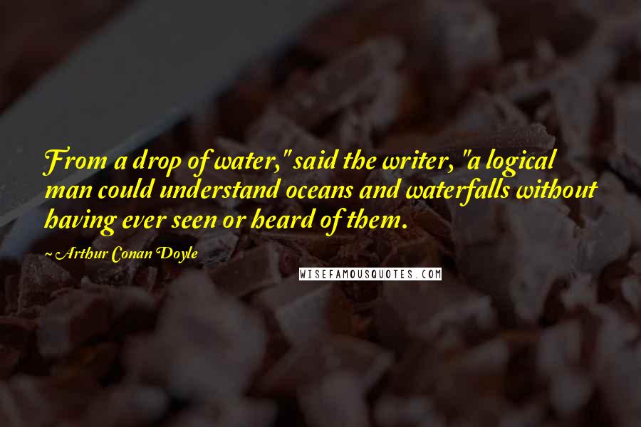 Arthur Conan Doyle Quotes: From a drop of water," said the writer, "a logical man could understand oceans and waterfalls without having ever seen or heard of them.