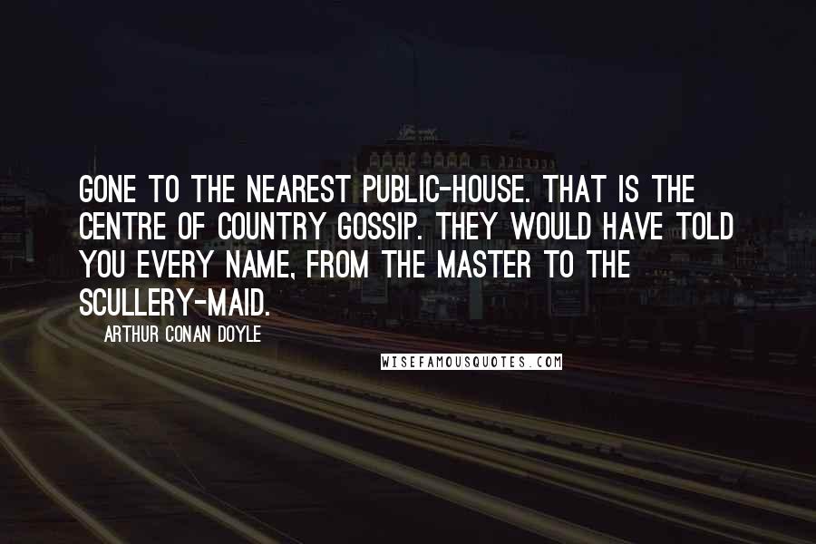 Arthur Conan Doyle Quotes: Gone to the nearest public-house. That is the centre of country gossip. They would have told you every name, from the master to the scullery-maid.