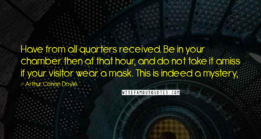 Arthur Conan Doyle Quotes: Have from all quarters received. Be in your chamber then at that hour, and do not take it amiss if your visitor wear a mask. This is indeed a mystery,