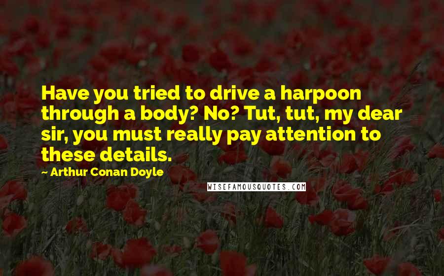 Arthur Conan Doyle Quotes: Have you tried to drive a harpoon through a body? No? Tut, tut, my dear sir, you must really pay attention to these details.