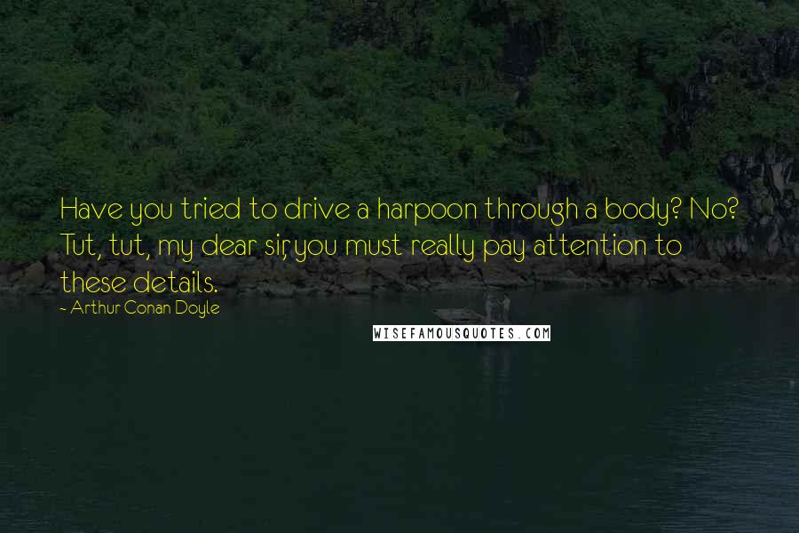 Arthur Conan Doyle Quotes: Have you tried to drive a harpoon through a body? No? Tut, tut, my dear sir, you must really pay attention to these details.