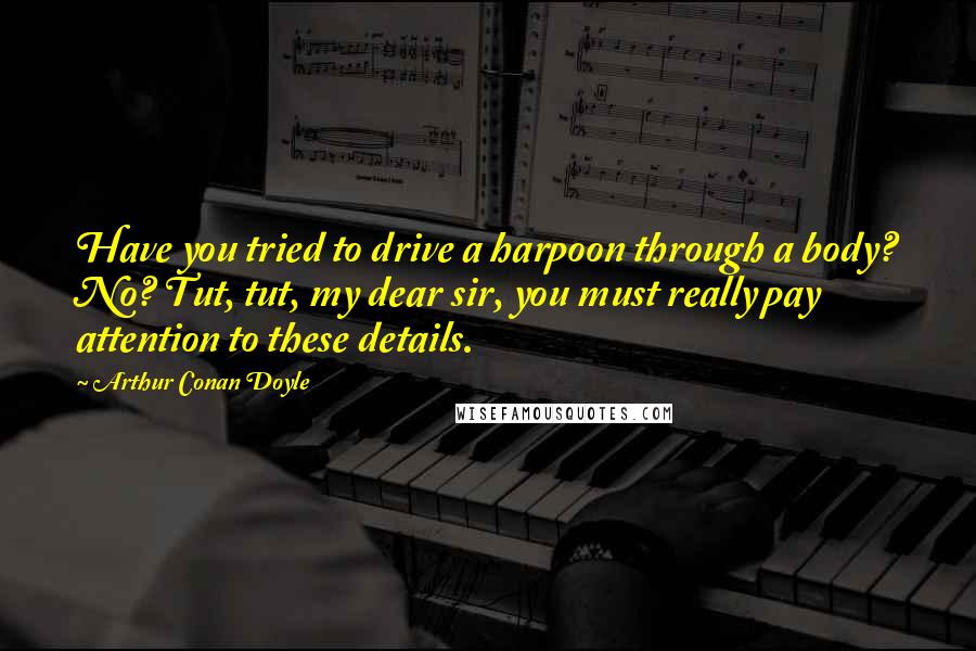 Arthur Conan Doyle Quotes: Have you tried to drive a harpoon through a body? No? Tut, tut, my dear sir, you must really pay attention to these details.