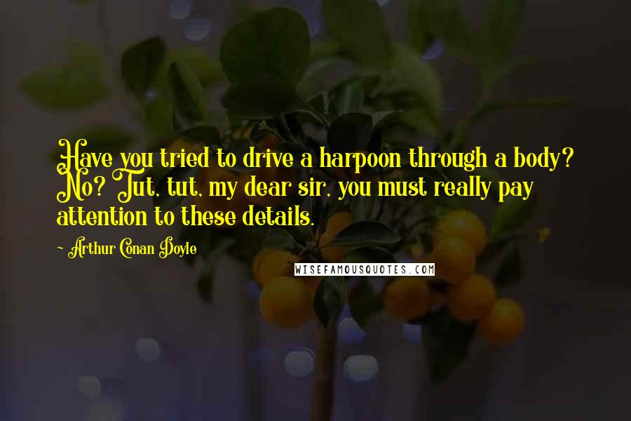 Arthur Conan Doyle Quotes: Have you tried to drive a harpoon through a body? No? Tut, tut, my dear sir, you must really pay attention to these details.