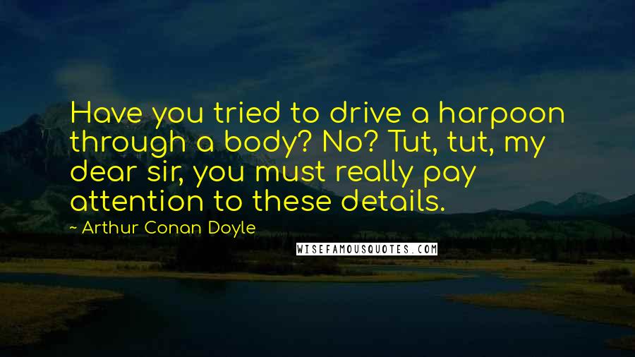 Arthur Conan Doyle Quotes: Have you tried to drive a harpoon through a body? No? Tut, tut, my dear sir, you must really pay attention to these details.