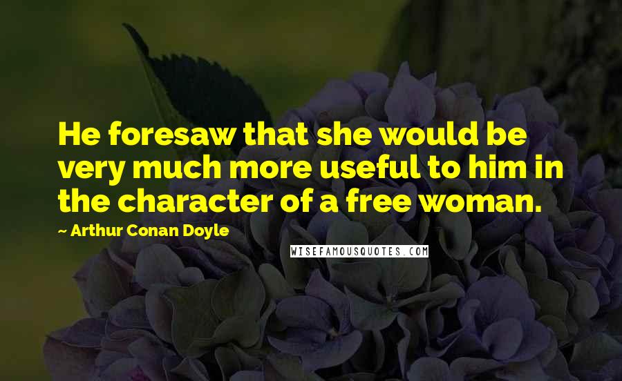 Arthur Conan Doyle Quotes: He foresaw that she would be very much more useful to him in the character of a free woman.