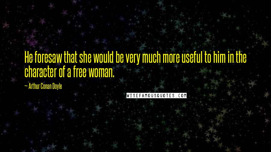 Arthur Conan Doyle Quotes: He foresaw that she would be very much more useful to him in the character of a free woman.