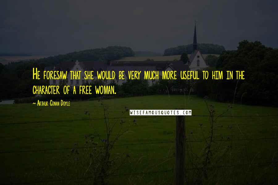 Arthur Conan Doyle Quotes: He foresaw that she would be very much more useful to him in the character of a free woman.