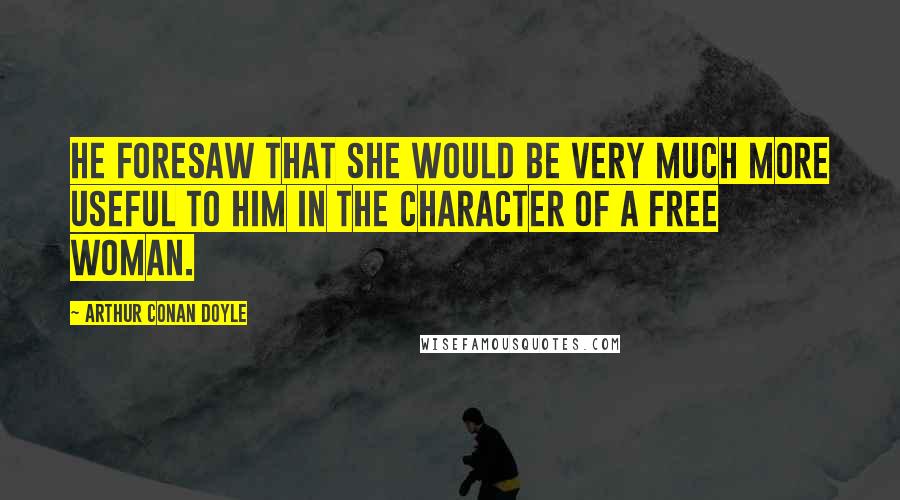 Arthur Conan Doyle Quotes: He foresaw that she would be very much more useful to him in the character of a free woman.