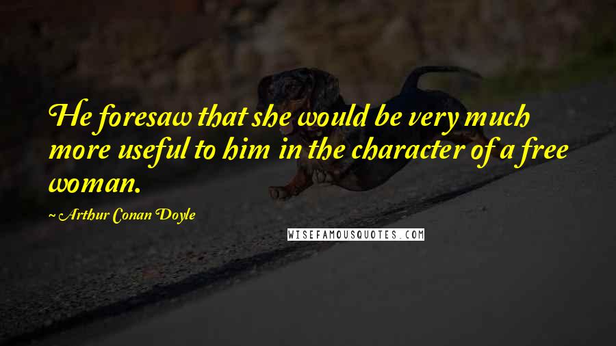 Arthur Conan Doyle Quotes: He foresaw that she would be very much more useful to him in the character of a free woman.