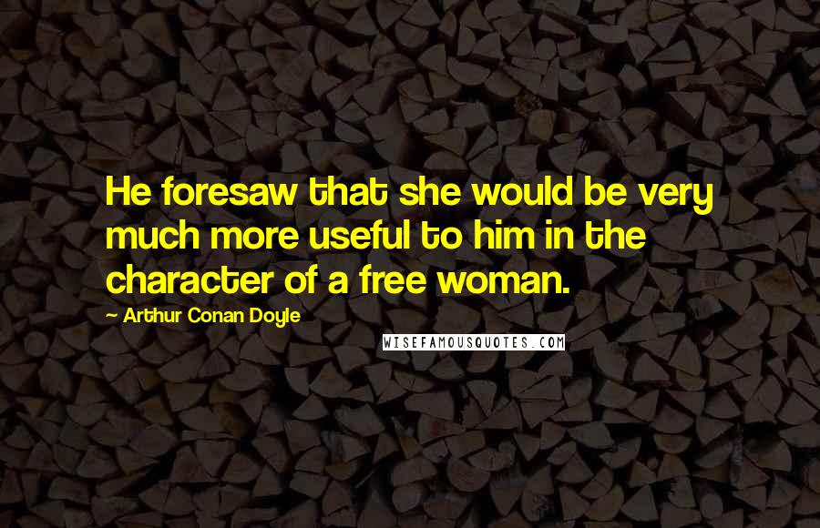 Arthur Conan Doyle Quotes: He foresaw that she would be very much more useful to him in the character of a free woman.