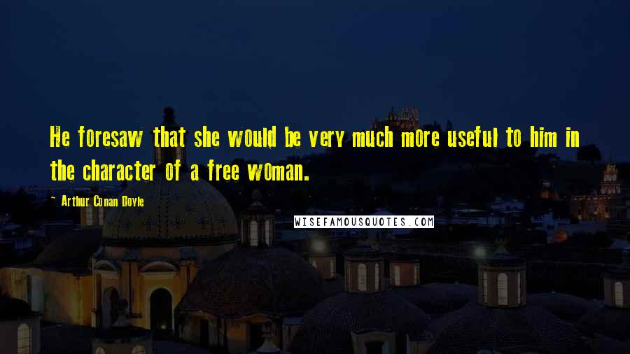 Arthur Conan Doyle Quotes: He foresaw that she would be very much more useful to him in the character of a free woman.