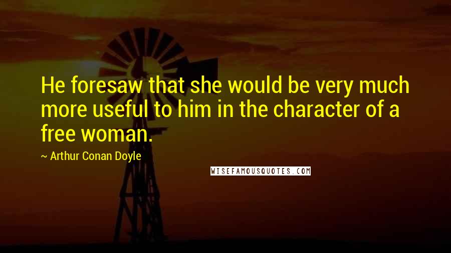 Arthur Conan Doyle Quotes: He foresaw that she would be very much more useful to him in the character of a free woman.