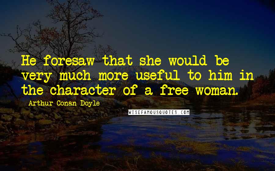 Arthur Conan Doyle Quotes: He foresaw that she would be very much more useful to him in the character of a free woman.