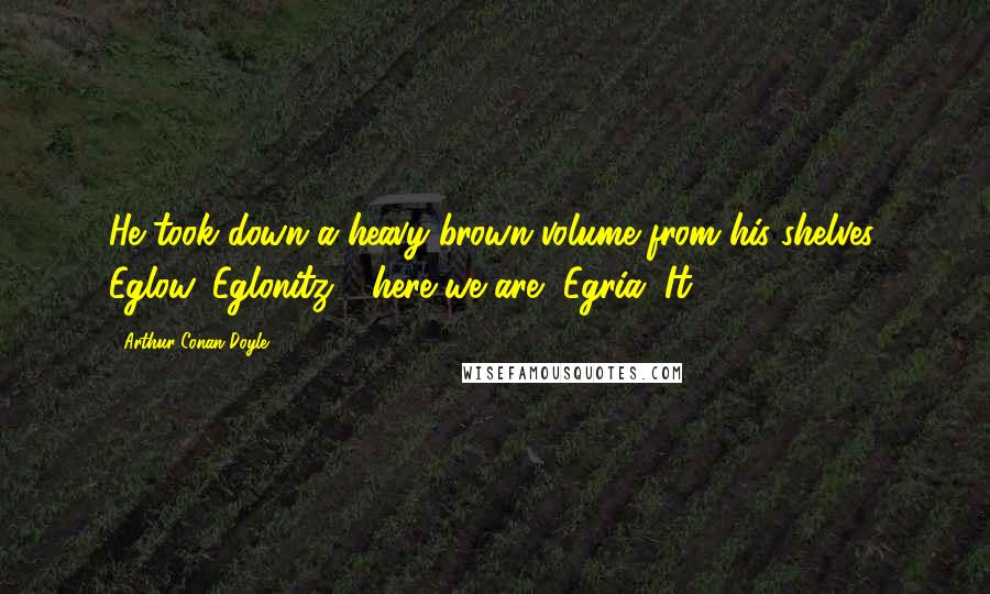 Arthur Conan Doyle Quotes: He took down a heavy brown volume from his shelves. Eglow, Eglonitz - here we are, Egria. It