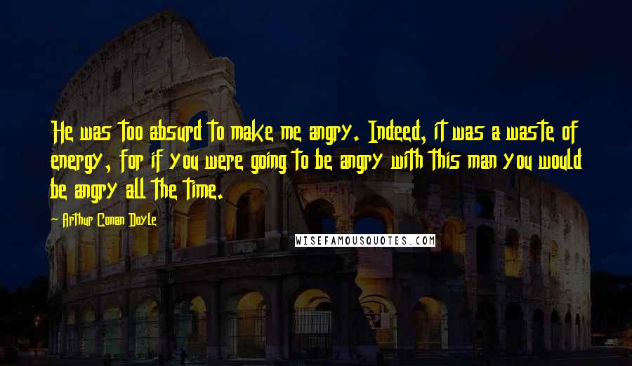 Arthur Conan Doyle Quotes: He was too absurd to make me angry. Indeed, it was a waste of energy, for if you were going to be angry with this man you would be angry all the time.