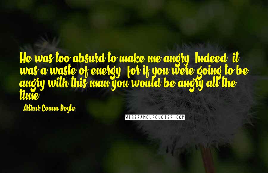 Arthur Conan Doyle Quotes: He was too absurd to make me angry. Indeed, it was a waste of energy, for if you were going to be angry with this man you would be angry all the time.