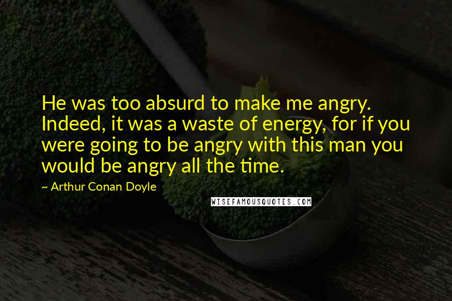 Arthur Conan Doyle Quotes: He was too absurd to make me angry. Indeed, it was a waste of energy, for if you were going to be angry with this man you would be angry all the time.