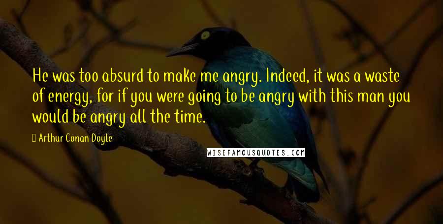 Arthur Conan Doyle Quotes: He was too absurd to make me angry. Indeed, it was a waste of energy, for if you were going to be angry with this man you would be angry all the time.