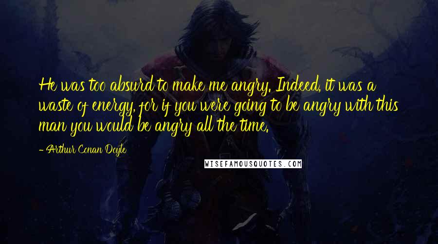 Arthur Conan Doyle Quotes: He was too absurd to make me angry. Indeed, it was a waste of energy, for if you were going to be angry with this man you would be angry all the time.