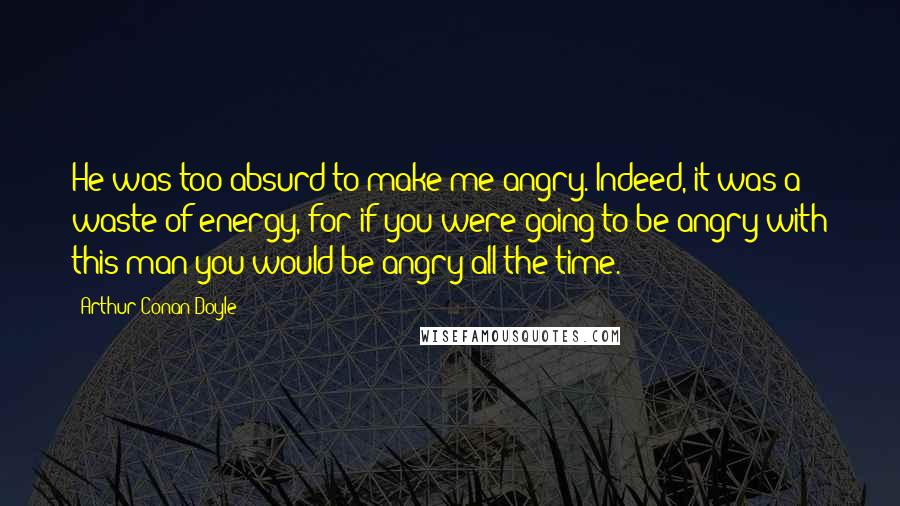 Arthur Conan Doyle Quotes: He was too absurd to make me angry. Indeed, it was a waste of energy, for if you were going to be angry with this man you would be angry all the time.
