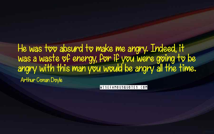 Arthur Conan Doyle Quotes: He was too absurd to make me angry. Indeed, it was a waste of energy, for if you were going to be angry with this man you would be angry all the time.
