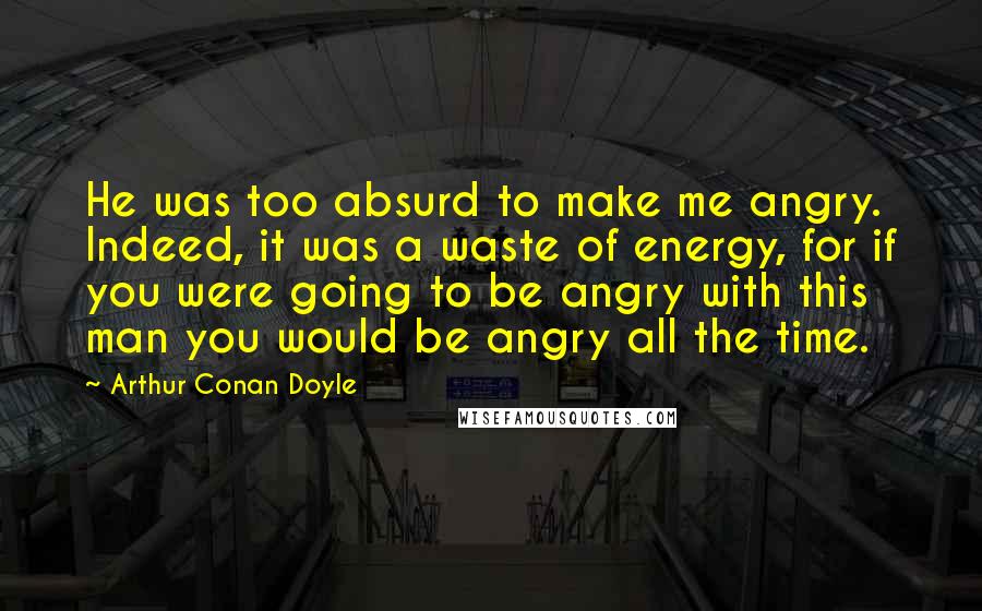 Arthur Conan Doyle Quotes: He was too absurd to make me angry. Indeed, it was a waste of energy, for if you were going to be angry with this man you would be angry all the time.