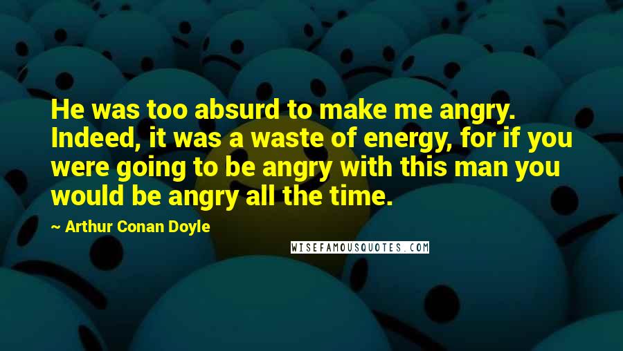 Arthur Conan Doyle Quotes: He was too absurd to make me angry. Indeed, it was a waste of energy, for if you were going to be angry with this man you would be angry all the time.