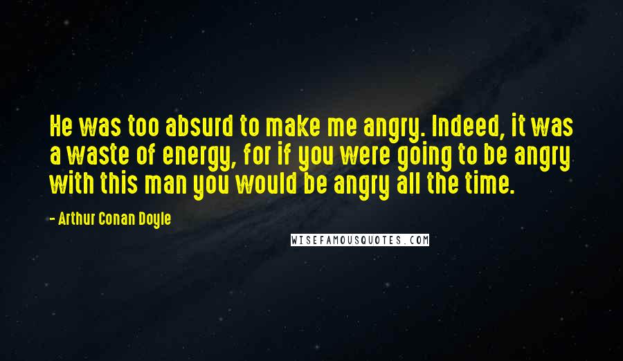 Arthur Conan Doyle Quotes: He was too absurd to make me angry. Indeed, it was a waste of energy, for if you were going to be angry with this man you would be angry all the time.
