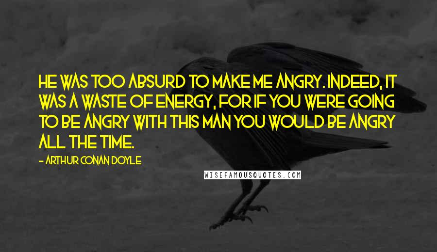 Arthur Conan Doyle Quotes: He was too absurd to make me angry. Indeed, it was a waste of energy, for if you were going to be angry with this man you would be angry all the time.