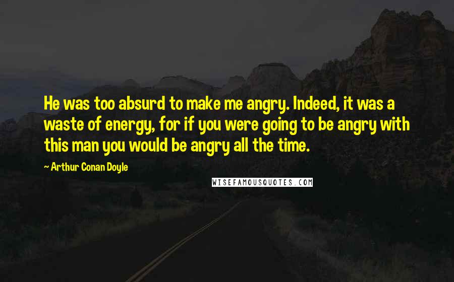 Arthur Conan Doyle Quotes: He was too absurd to make me angry. Indeed, it was a waste of energy, for if you were going to be angry with this man you would be angry all the time.