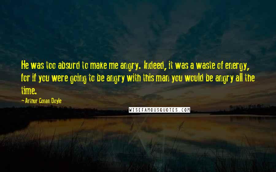 Arthur Conan Doyle Quotes: He was too absurd to make me angry. Indeed, it was a waste of energy, for if you were going to be angry with this man you would be angry all the time.