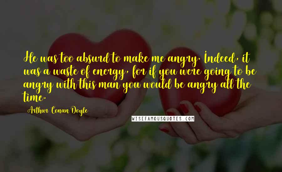 Arthur Conan Doyle Quotes: He was too absurd to make me angry. Indeed, it was a waste of energy, for if you were going to be angry with this man you would be angry all the time.