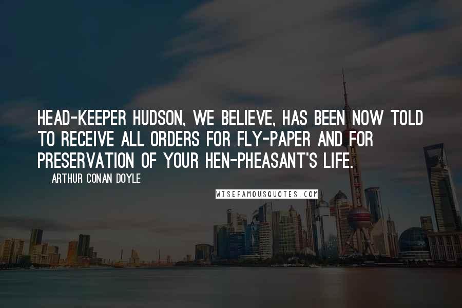 Arthur Conan Doyle Quotes: Head-keeper Hudson, we believe, has been now told to receive all orders for fly-paper and for preservation of your hen-pheasant's life.