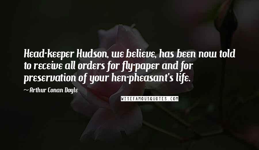 Arthur Conan Doyle Quotes: Head-keeper Hudson, we believe, has been now told to receive all orders for fly-paper and for preservation of your hen-pheasant's life.