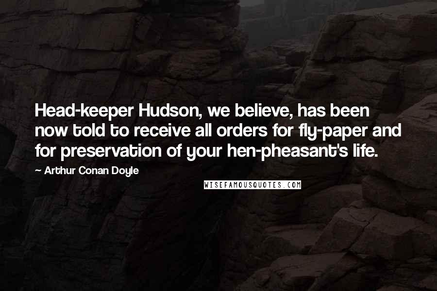 Arthur Conan Doyle Quotes: Head-keeper Hudson, we believe, has been now told to receive all orders for fly-paper and for preservation of your hen-pheasant's life.