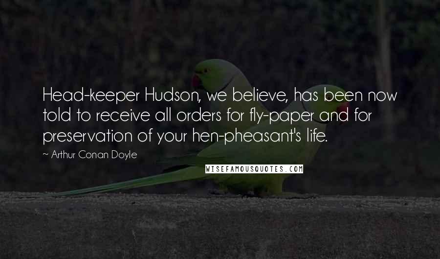 Arthur Conan Doyle Quotes: Head-keeper Hudson, we believe, has been now told to receive all orders for fly-paper and for preservation of your hen-pheasant's life.