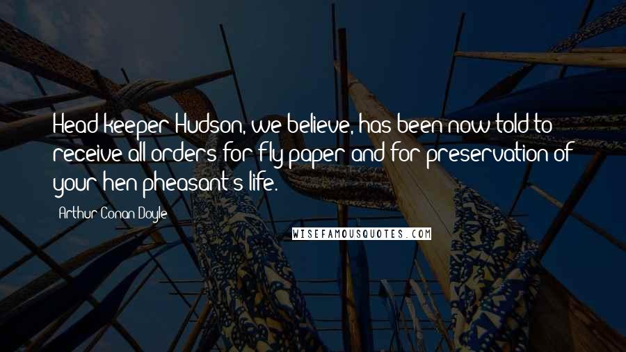 Arthur Conan Doyle Quotes: Head-keeper Hudson, we believe, has been now told to receive all orders for fly-paper and for preservation of your hen-pheasant's life.