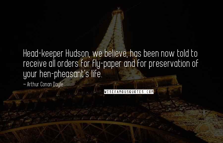 Arthur Conan Doyle Quotes: Head-keeper Hudson, we believe, has been now told to receive all orders for fly-paper and for preservation of your hen-pheasant's life.