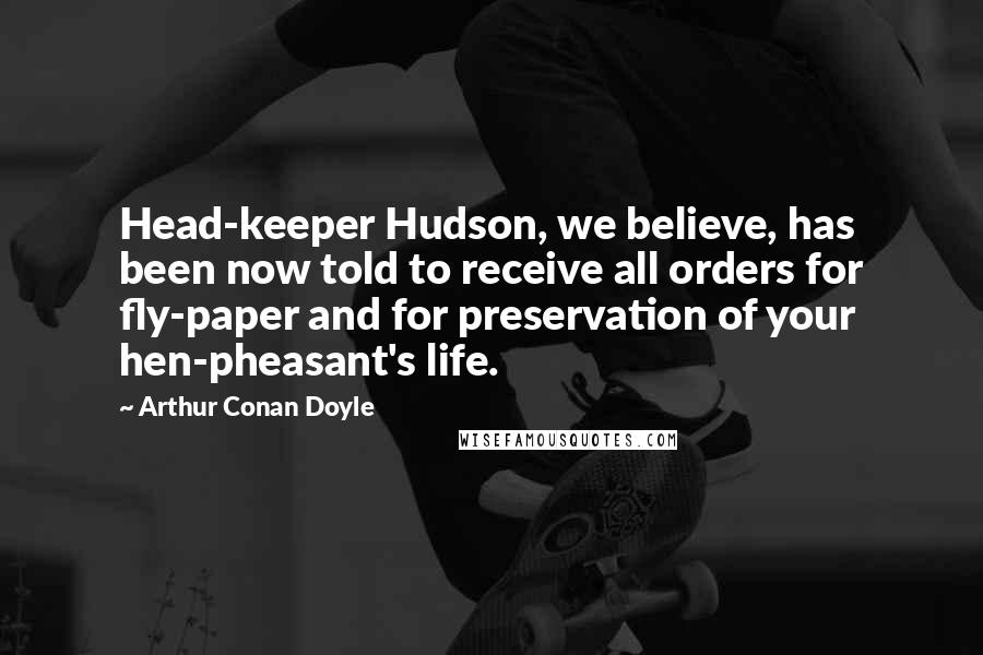 Arthur Conan Doyle Quotes: Head-keeper Hudson, we believe, has been now told to receive all orders for fly-paper and for preservation of your hen-pheasant's life.