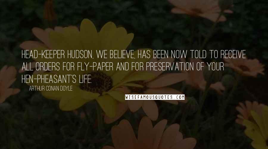 Arthur Conan Doyle Quotes: Head-keeper Hudson, we believe, has been now told to receive all orders for fly-paper and for preservation of your hen-pheasant's life.