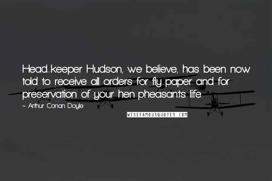 Arthur Conan Doyle Quotes: Head-keeper Hudson, we believe, has been now told to receive all orders for fly-paper and for preservation of your hen-pheasant's life.