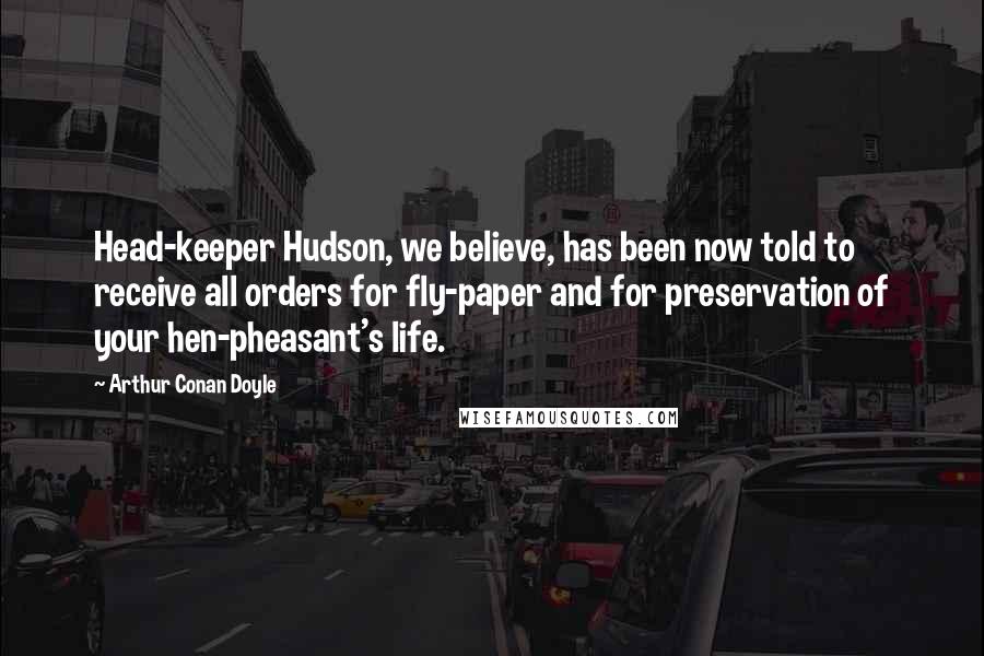 Arthur Conan Doyle Quotes: Head-keeper Hudson, we believe, has been now told to receive all orders for fly-paper and for preservation of your hen-pheasant's life.