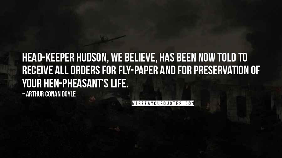 Arthur Conan Doyle Quotes: Head-keeper Hudson, we believe, has been now told to receive all orders for fly-paper and for preservation of your hen-pheasant's life.